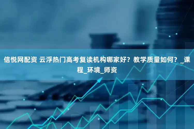 信悦网配资 云浮热门高考复读机构哪家好？教学质量如何？_课程_环境_师资