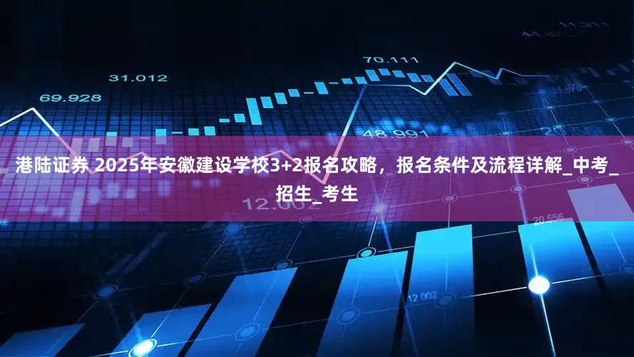 港陆证券 2025年安徽建设学校3+2报名攻略，报名条件及流程详解_中考_招生_考生