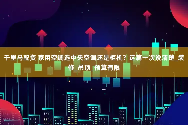 千里马配资 家用空调选中央空调还是柜机？这篇一次说清楚_装修_吊顶_预算有限