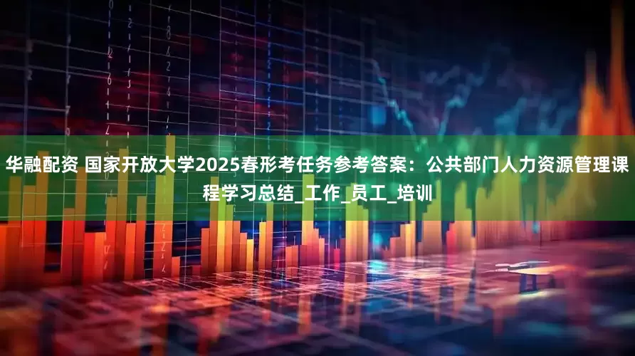 华融配资 国家开放大学2025春形考任务参考答案：公共部门人力资源管理课程学习总结_工作_员工_培训