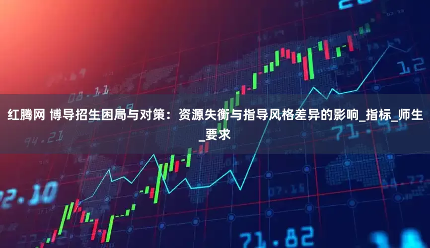 红腾网 博导招生困局与对策：资源失衡与指导风格差异的影响_指标_师生_要求