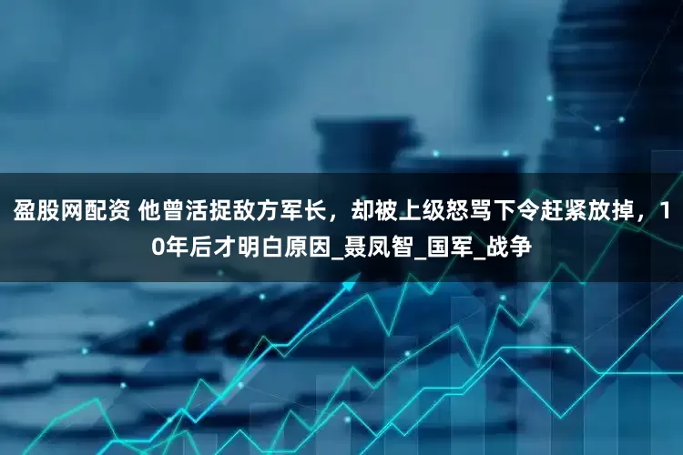 盈股网配资 他曾活捉敌方军长，却被上级怒骂下令赶紧放掉，10年后才明白原因_聂凤智_国军_战争