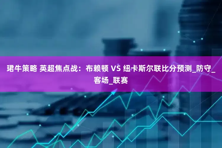 珺牛策略 英超焦点战：布赖顿 VS 纽卡斯尔联比分预测_防守_客场_联赛