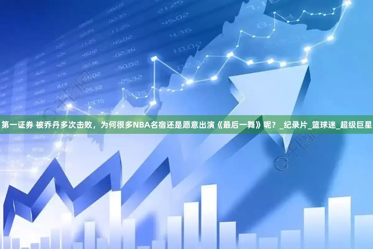 第一证券 被乔丹多次击败，为何很多NBA名宿还是愿意出演《最后一舞》呢？_纪录片_篮球迷_超级巨星