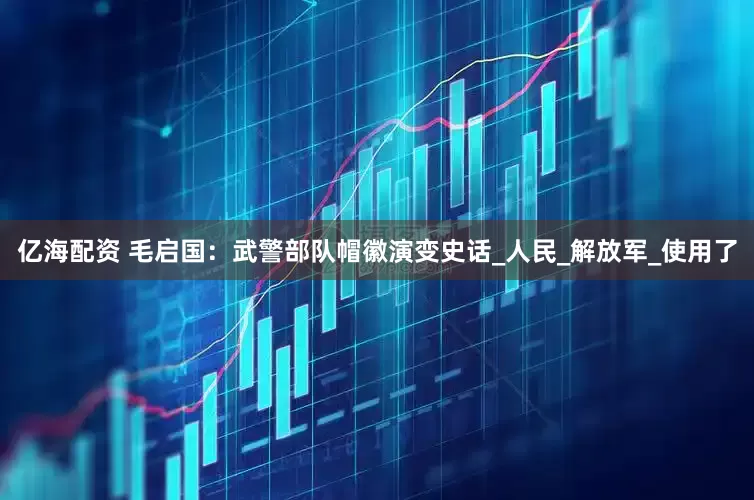 亿海配资 毛启国：武警部队帽徽演变史话_人民_解放军_使用了