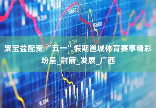 聚宝盆配资 “五一”假期邕城体育赛事精彩纷呈_射箭_发展_广西