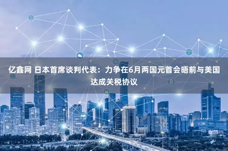 亿鑫网 日本首席谈判代表：力争在6月两国元首会晤前与美国达成关税协议