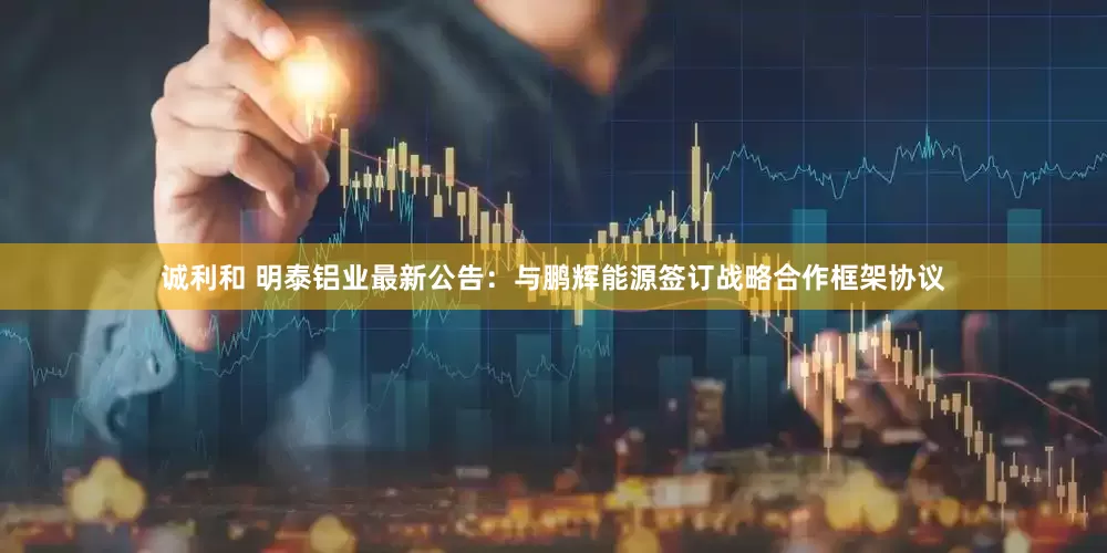 诚利和 明泰铝业最新公告：与鹏辉能源签订战略合作框架协议