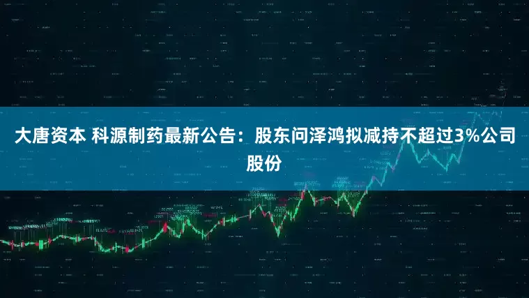 大唐资本 科源制药最新公告：股东问泽鸿拟减持不超过3%公司股份
