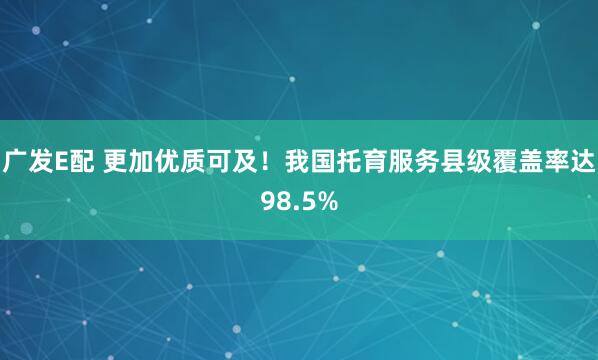 广发E配 更加优质可及！我国托育服务县级覆盖率达98.5%