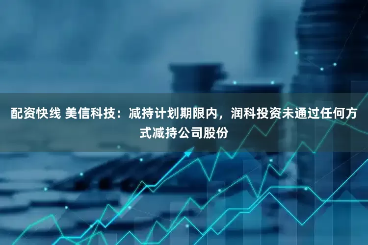 配资快线 美信科技：减持计划期限内，润科投资未通过任何方式减持公司股份
