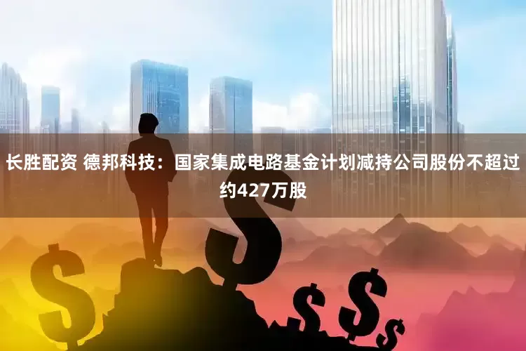 长胜配资 德邦科技：国家集成电路基金计划减持公司股份不超过约427万股