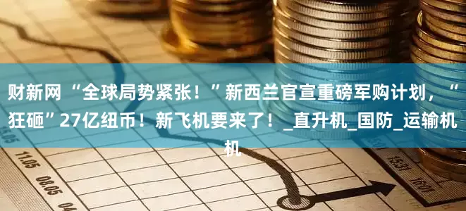 财新网 “全球局势紧张！”新西兰官宣重磅军购计划，“狂砸”27亿纽币！新飞机要来了！_直升机_国防_运输机