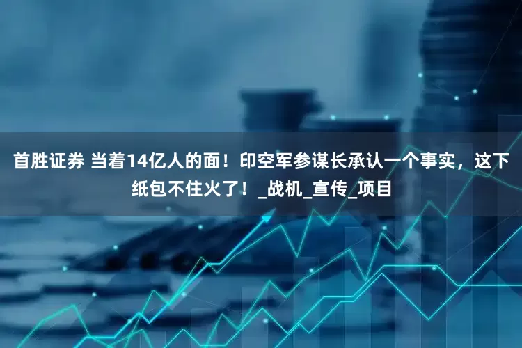 首胜证券 当着14亿人的面！印空军参谋长承认一个事实，这下纸包不住火了！_战机_宣传_项目