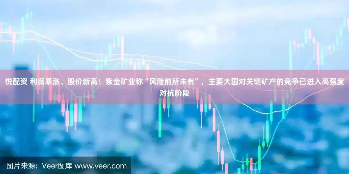 悦配资 利润暴涨、股价新高！紫金矿业称“风险前所未有”，主要大国对关键矿产的竞争已进入高强度对抗阶段