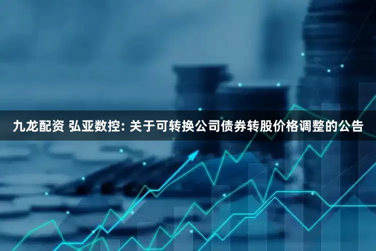 九龙配资 弘亚数控: 关于可转换公司债券转股价格调整的公告