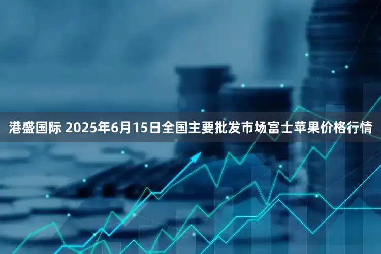 港盛国际 2025年6月15日全国主要批发市场富士苹果价格行情
