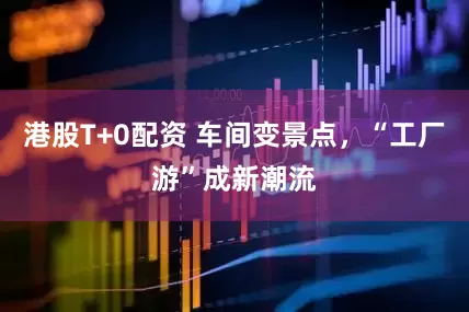 港股T+0配资 车间变景点，“工厂游”成新潮流