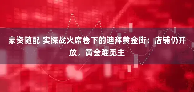 豪资随配 实探战火席卷下的迪拜黄金街：店铺仍开放，黄金难觅主