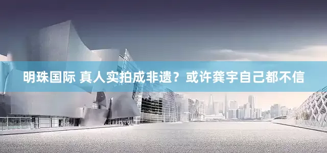 明珠国际 真人实拍成非遗？或许龚宇自己都不信