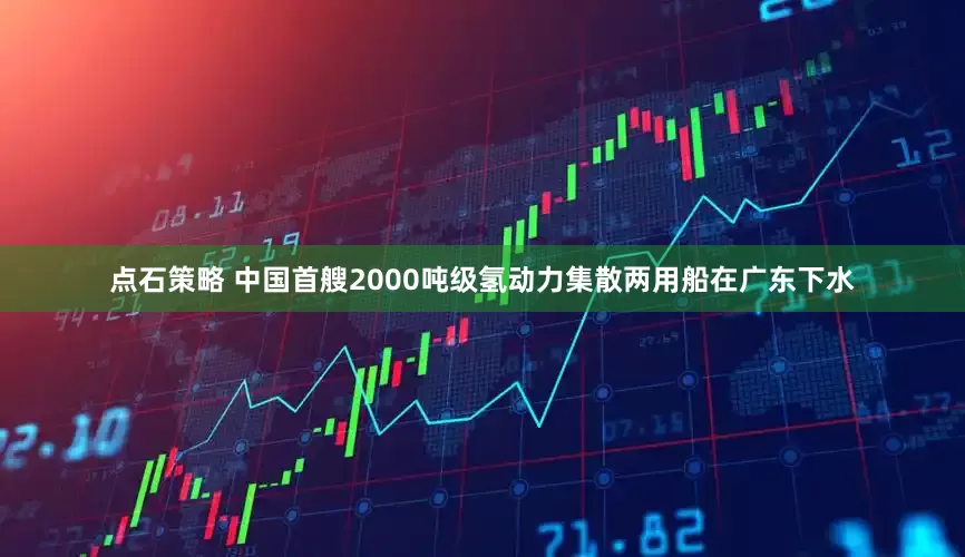 点石策略 中国首艘2000吨级氢动力集散两用船在广东下水