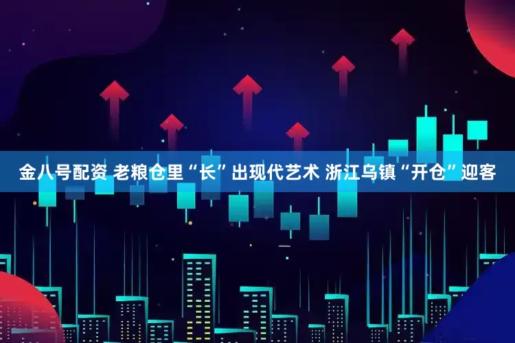 金八号配资 老粮仓里“长”出现代艺术 浙江乌镇“开仓”迎客