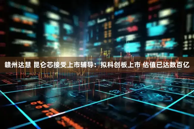 赣州达慧 昆仑芯接受上市辅导：拟科创板上市 估值已达数百亿