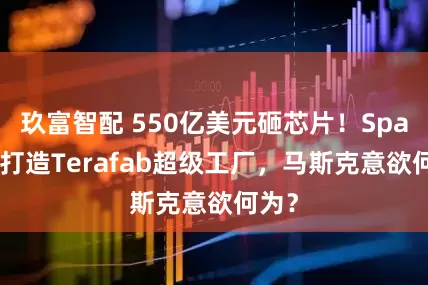 玖富智配 550亿美元砸芯片！SpaceX打造Terafab超级工厂，马斯克意欲何为？